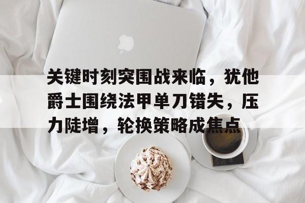爱游戏-关于关键时刻突围战来临，犹他爵士围绕法甲单刀错失，压力陡增，轮换策略成焦点的信息