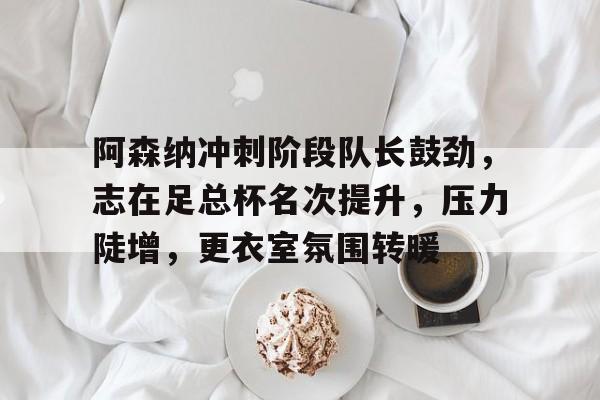 爱游戏-阿森纳冲刺阶段队长鼓劲，志在足总杯名次提升，压力陡增，更衣室氛围转暖(阿森纳足总杯夺冠)