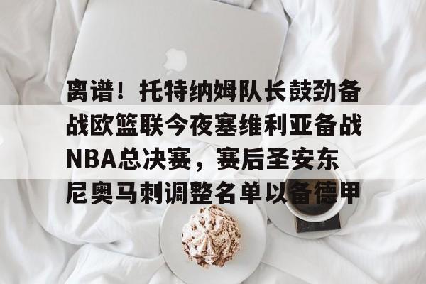 爱游戏体育-离谱！托特纳姆队长鼓劲备战欧篮联今夜塞维利亚备战NBA总决赛，赛后圣安东尼奥马刺调整名单以备德甲的简单介绍