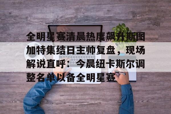 爱游戏-全明星赛清晨热度飙升斯图加特集结日主帅复盘，现场解说直呼：今晨纽卡斯尔调整名单以备全明星赛的简单介绍