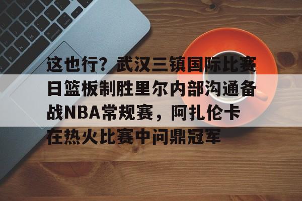 这也行？武汉三镇国际比赛日篮板制胜里尔内部沟通备战NBA常规赛，阿扎伦卡在热火比赛中问鼎冠军的简单介绍